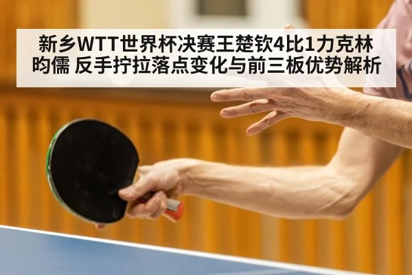 新乡WTT世界杯决赛王楚钦4比1力克林昀儒 反手拧拉落点变化与前三板优势解析