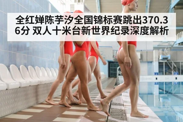 全红婵陈芋汐全国锦标赛跳出370.36分 双人十米台新世界纪录深度解析