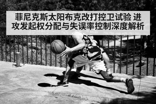菲尼克斯太阳布克改打控卫试验 进攻发起权分配与失误率控制深度解析