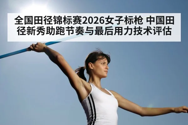 全国田径锦标赛2026女子标枪 中国田径新秀助跑节奏与最后用力技术评估